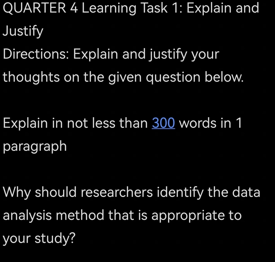 QUARTER 4 Learning Task 1: Explain and 
Justify 
Directions: Explain and justify your 
thoughts on the given question below. 
Explain in not less than 300 words in 1
paragraph 
Why should researchers identify the data 
analysis method that is appropriate to 
your study?