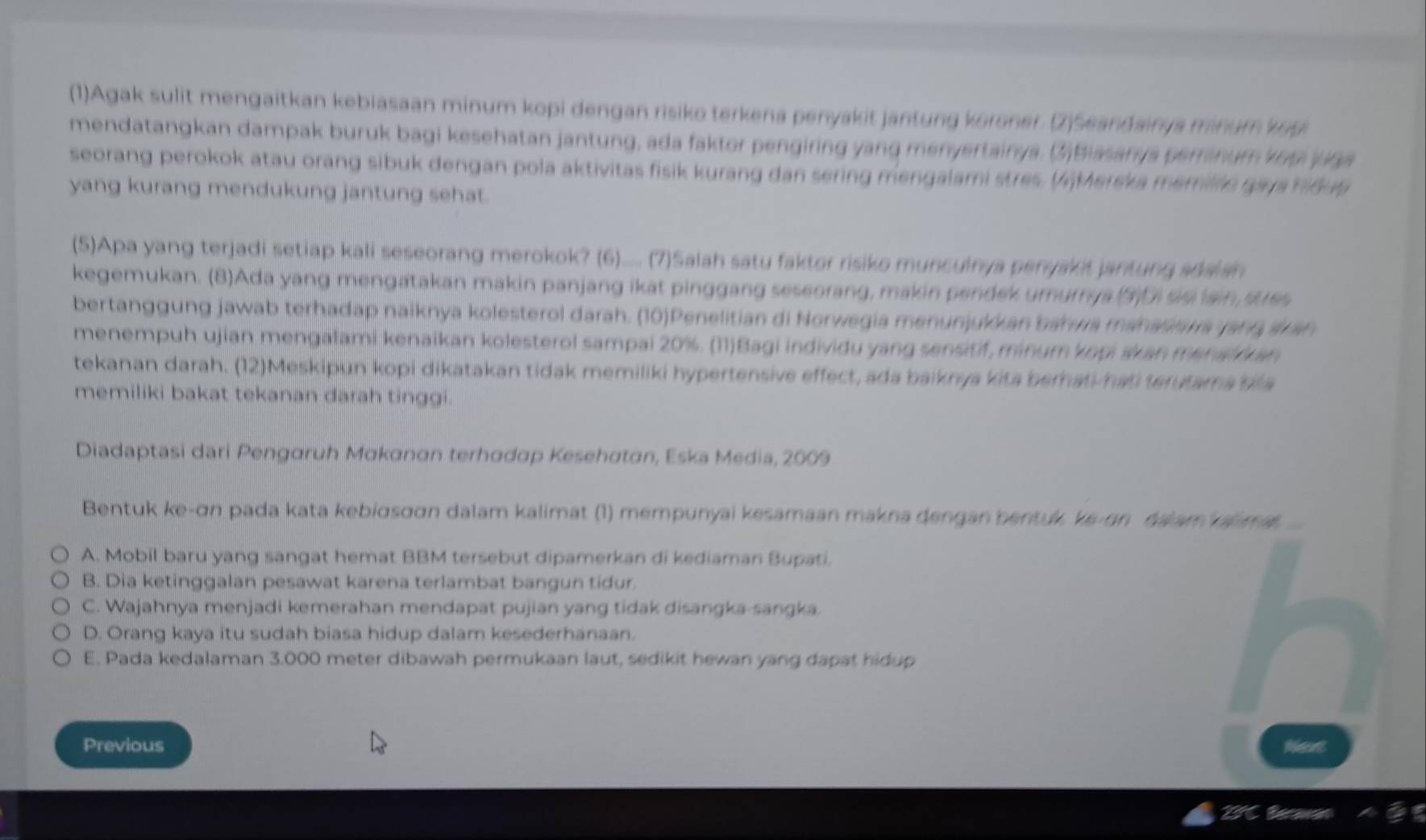 (1)Agak sulit mengaitkan kebiasaan minum kopi dengan risiko terkena penyakit jantung koroner. (2)Seandairya minum kog
mendatangkan dampak buruk bagi kesehatan jantung, ada faktor pengiring yang menyertainya. (2)Bissarya peranum vo9 ( a
seorang perokok atau orang sibuk dengan pola aktivitas fisik kurang dan sering mengalami stres. ()Mereka memille ga ja nidug
yang kurang mendukung jantung sehat.
(5)Apa yang terjadi setiap kali seseorang merokok? (6)..... (7)Salah satu faktor risike munculnya penyakit jantung seaian
kegemukan. (8)Ada yang mengatakan makin panjang ikat pinggang seseorang, makin pendek umurrya (3)D se ain sues
bertanggung jawab terhadap naiknya kolesterol darah. (10)Penelitian di Norwegia menunjukk an bahwa manasaua yang aran
menempuh ujian mengalami kenaikan kolesterol sampai 20%. (11)Bagi individu yang sensitif, minum kopi skan menal  an
tekanan darah. (12)Meskipun kopi dikatakan tidak memiliki hypertensive effect, ada baiknya kita berhati-hat terutama bila
memiliki bakat tekanan darah tinggi
Diadaptasi dari Pengaruh Makanan terhadap Kesehatan, Eska Media, 2009
Bentuk ke-σn pada kata kebiσsσσn dalam kalimat (1) mempunyai kesamaan makna dengan bentuk, ke-on dalam a ma  ..
A. Mobil baru yang sangat hemat BBM tersebut dipamerkan di kediaman Bupati.
B. Dia ketinggalan pesawat karena terlambat bangun tidur.
C. Wajahnya menjadi kemerahan mendapat pujian yang tidak disangka-sangka.
D. Orang kaya itu sudah biasa hidup dalam kesederhanaan.
E. Pada kedalaman 3.000 meter dibawah permukaan laut, sedikit hewan yang dapat hidup
Previous Neve