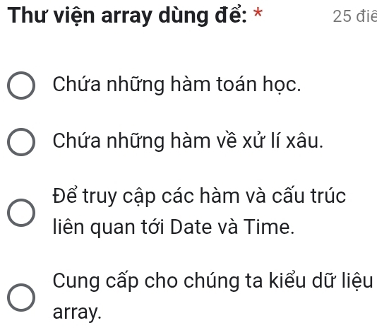 Thư viện array dùng để: * 25 điể
Chứa những hàm toán học.
Chứa những hàm về xử lí xâu.
Để truy cập các hàm và cấu trúc
liên quan tới Date và Time.
Cung cấp cho chúng ta kiểu dữ liệu
array.