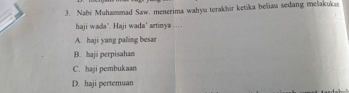 Nabi Muhammad Saw. menerima wahyu terakhir ketika beliau sedang melakukan
haji wada'. Haji wada' artinya ...
A. haji yang paling besar
B. haji perpisahan
C. haji pembukaan
D. haji pertemuan