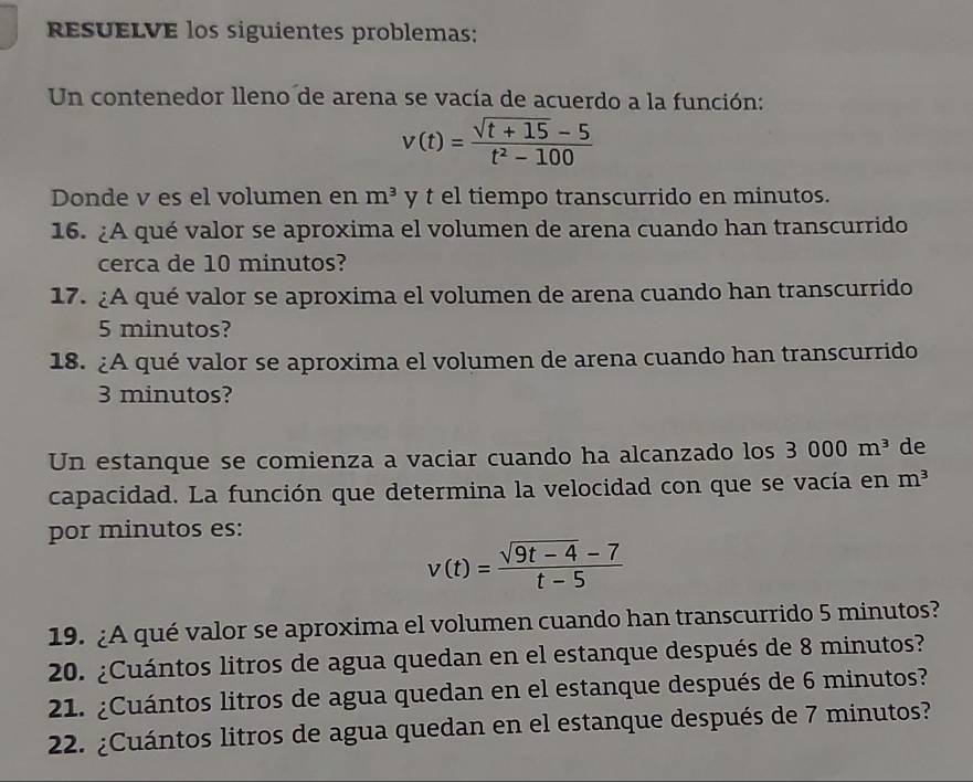 resueLve los siguientes problemas; 
Un contenedor lleno de arena se vacía de acuerdo a la función:
v(t)= (sqrt(t+15)-5)/t^2-100 
Donde v es el volumen en m^3 y t el tiempo transcurrido en minutos. 
16. ¿A qué valor se aproxima el volumen de arena cuando han transcurrido 
cerca de 10 minutos? 
17. ¿A qué valor se aproxima el volumen de arena cuando han transcurrido
5 minutos? 
18. ¿A qué valor se aproxima el volumen de arena cuando han transcurrido
3 minutos? 
Un estanque se comienza a vaciar cuando ha alcanzado los 3000m^3 de 
capacidad. La función que determina la velocidad con que se vacía en m^3
por minutos es:
v(t)= (sqrt(9t-4)-7)/t-5 
19. ¿A qué valor se aproxima el volumen cuando han transcurrido 5 minutos? 
20. ¿Cuántos litros de agua quedan en el estanque después de 8 minutos? 
21. ¿Cuántos litros de agua quedan en el estanque después de 6 minutos? 
22. ¿Cuántos litros de agua quedan en el estanque después de 7 minutos?