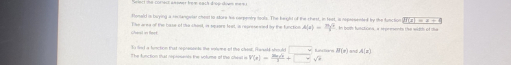 Select the correct answer from each drop-down menu 
Ronald is buying a rectangular chest to store his carpentry tools. The height of the chest, in feet, is represented by the function H(z)=z+6
The area of the base of the chest, in square feet, is represented by the function A(x)= 26sqrt(x)/2 . In both functions, x represents the width of the 
Chest in feet
To find a function that represents the volume of the chest, Ronald should □ functions H(x)
The function that represents the volume of the chest is V(z)= 26asqrt(x)/3 +□ sqrt(z) and A(z)