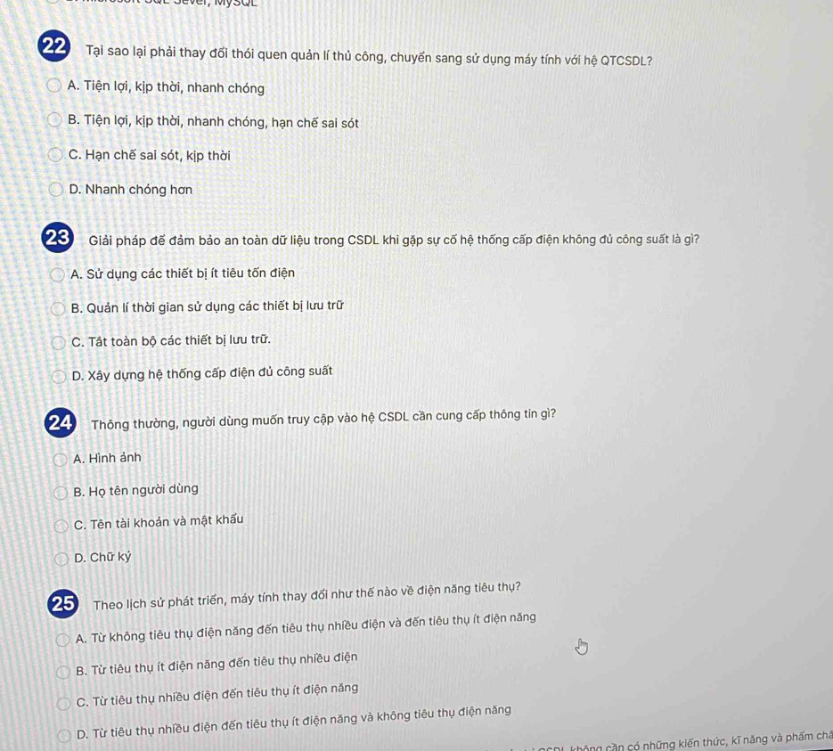 Tại sao lại phải thay đổi thói quen quản lí thủ công, chuyển sang sử dụng máy tính với hệ QTCSDL?
A. Tiện lợi, kịp thời, nhanh chóng
B. Tiện lợi, kịp thời, nhanh chóng, hạn chế sai sót
C. Hạn chế sai sót, kịp thời
D. Nhanh chóng hơn
23 Giải pháp đế đảm bảo an toàn dữ liệu trong CSDL khi gặp sự cố hệ thống cấp điện không đủ công suất là gì?
A. Sử dụng các thiết bị ít tiêu tốn điện
B. Quản lí thời gian sử dụng các thiết bị lưu trữ
C. Tắt toàn bộ các thiết bị lưu trữ.
D. Xây dựng hệ thống cấp điện đủ công suất
24 Thông thường, người dùng muốn truy cập vào hệ CSDL cần cung cấp thông tin gì?
A. Hình ảnh
B. Họ tên người dùng
C. Tên tài khoản và mật khẩu
D. Chữ ký
Theo lịch sử phát triển, máy tính thay đổi như thế nào về điện năng tiêu thụ?
A. Từ không tiêu thụ điện năng đến tiêu thụ nhiều điện và đến tiêu thụ ít điện năng
B. Từ tiêu thụ ít điện năng đến tiêu thụ nhiều điện
C. Từ tiêu thụ nhiều điện đến tiêu thụ ít điện năng
D. Từ tiêu thụ nhiều điện đến tiêu thụ ít điện năng và không tiêu thụ điện năng
không cần có những kiến thức, kĩ năng và phẩm chá