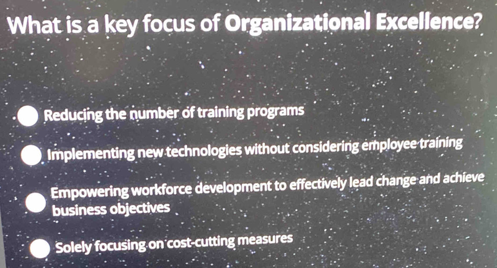 What is a key focus of Organizational Excellence?
Reducing the number of training programs
Implementing new technologies without considering employee training
Empowering workforce development to effectively lead change and achieve
business objectives
Solely focusing on cost-cutting measures