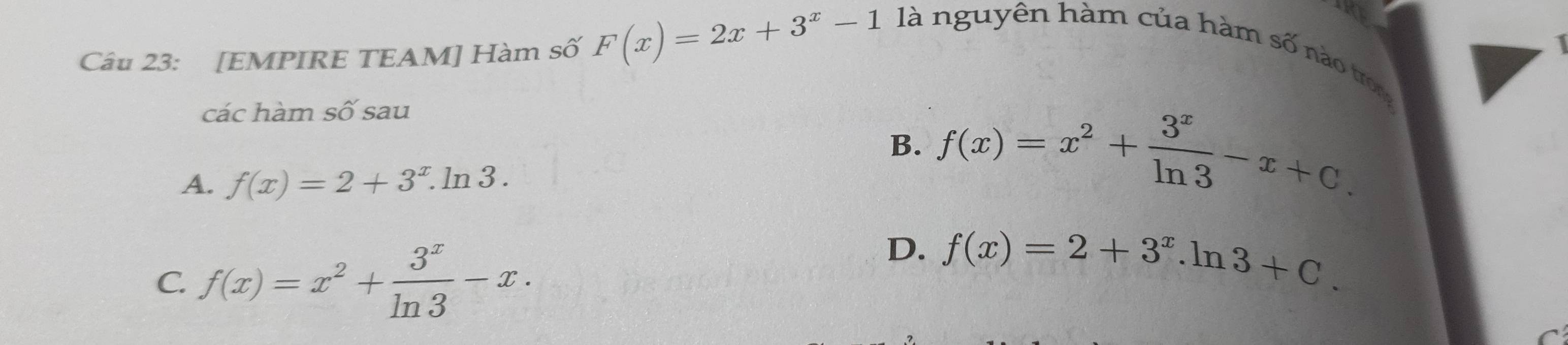 [EMPIRE TEAM] Hàm số F(x)=2x+3^x-1 là nguyên hàm của hàm số nào tron
các hàm số sau
B. f(x)=x^2+ 3^x/ln 3 -x+C.
A. f(x)=2+3^x.ln 3.
C. f(x)=x^2+ 3^x/ln 3 -x.
D. f(x)=2+3^x.ln 3+C.