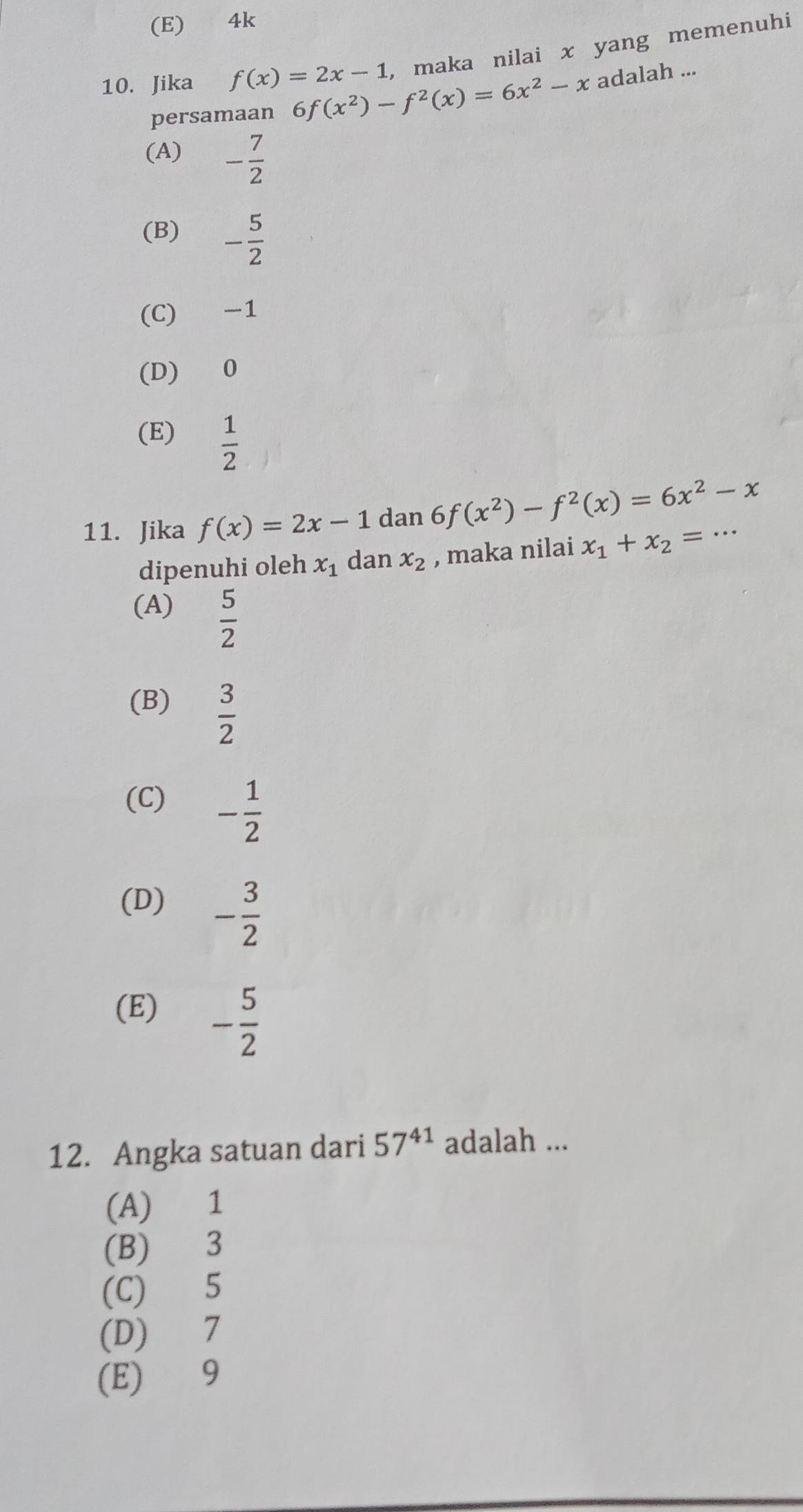 (E) 4k
10. Jika f(x)=2x-1 , maka nilai x yang memenuhi
persamaan 6 f(x^2)-f^2(x)=6x^2-x adalah ...
(A) - 7/2 
(B) - 5/2 
(C) -1
(D) 0
(E)  1/2 
11. Jika f(x)=2x-1 dan 6 f(x^2)-f^2(x)=6x^2-x _
dipenuhi oleh x_1 dan x_2 , maka nilai x_1+x_2=
(A)  5/2 
(B)  3/2 
(C) - 1/2 
(D) - 3/2 
(E) - 5/2 
12. Angka satuan dari 57^(41) adalah ...
(A) 1
(B) 3
(C) 5
(D) 7
(E) 9