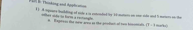 Thinking and Application 
1) A square building of side x is extended by 10 meters on one side and 5 meters on the 
other side to form a rectangle. 
a. Express the new area as the product of two binomials. (T - 3 marks)