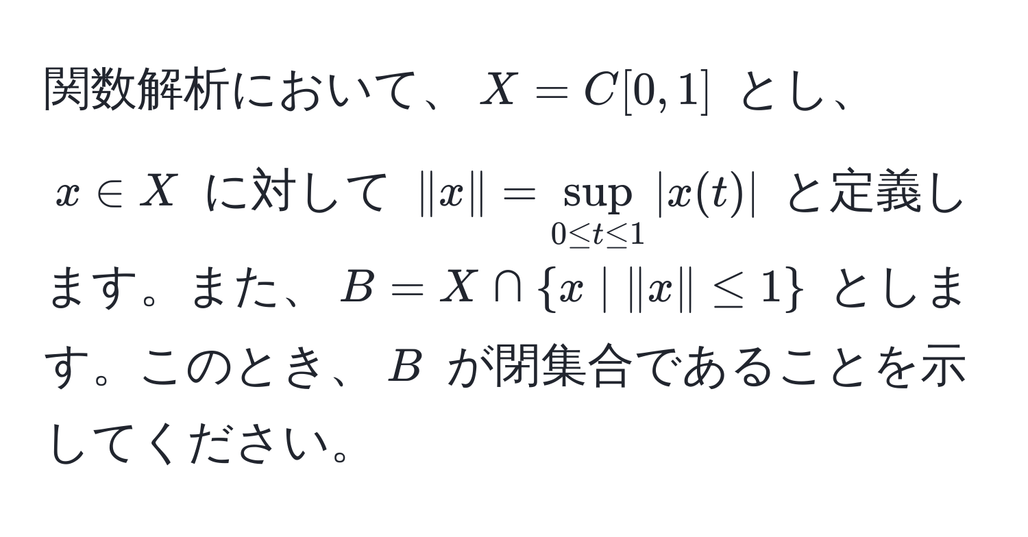 関数解析において、$X = C[0,1]$ とし、$x ∈ X$ に対して $|x| = sup_0 ≤ t ≤ 1 |x(t)|$ と定義します。また、$B = X ∩ x | |x| ≤ 1$ とします。このとき、$B$ が閉集合であることを示してください。