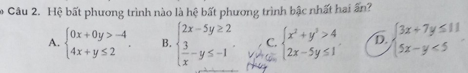 Hệ bất phương trình nào là hệ bất phương trình bậc nhất hai ân?
A. beginarrayl 0x+0y>-4 4x+y≤ 2endarray.. B. beginarrayl 2x-5y≥ 2  3/x -y≤ -1endarray.. C. beginarrayl x^2+y^3>4 2x-5y≤ 1endarray. D. beginarrayl 3x+7y≤ 11 5x-y<5endarray.