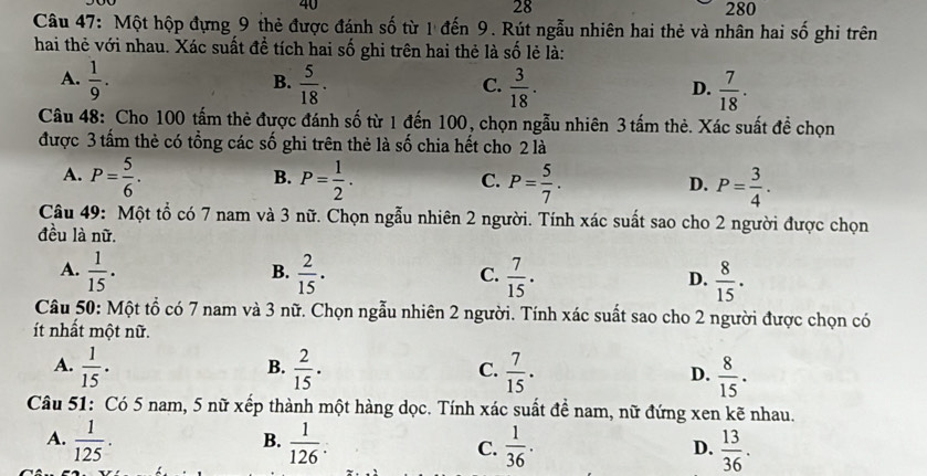 28
40 280
Câu 47: Một hộp đựng 9 thẻ được đánh số từ 1 đến 9. Rút ngẫu nhiên hai thẻ và nhân hai số ghi trên
hai thẻ với nhau. Xác suất đề tích hai số ghi trên hai thẻ là số lẻ là:
A.  1/9 .  5/18 .  3/18 .  7/18 . 
B.
C.
D.
Câu 48: Cho 100 tấm thẻ được đánh số từ 1 đến 100, chọn ngẫu nhiên 3 tấm thẻ. Xác suất đề chọn
được 3 tấm thẻ có tổng các số ghi trên thẻ là số chia hết cho 2 là
B.
A. P= 5/6 . P= 1/2 . P= 5/7 . P= 3/4 . 
C.
D.
Câu 49: Một tổ có 7 nam và 3 nữ. Chọn ngẫu nhiên 2 người. Tính xác suất sao cho 2 người được chọn
đều là nữ.
A.  1/15 .  2/15 .  7/15 .  8/15 . 
B.
C.
D.
Câu 50: Một tổ có 7 nam và 3 nữ. Chọn ngẫu nhiên 2 người. Tính xác suất sao cho 2 người được chọn có
ít nhất một nữ.
B.
A.  1/15 .  2/15 .  7/15 . D.  8/15 . 
C.
Câu 51: Có 5 nam, 5 nữ xếp thành một hàng dọc. Tính xác suất đề nam, nữ đứng xen kẽ nhau.
B.
A.  1/125 .  1/126 . C.  1/36 .  13/36 . 
D.