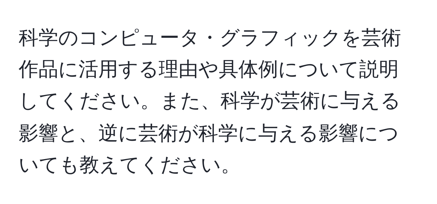 科学のコンピュータ・グラフィックを芸術作品に活用する理由や具体例について説明してください。また、科学が芸術に与える影響と、逆に芸術が科学に与える影響についても教えてください。