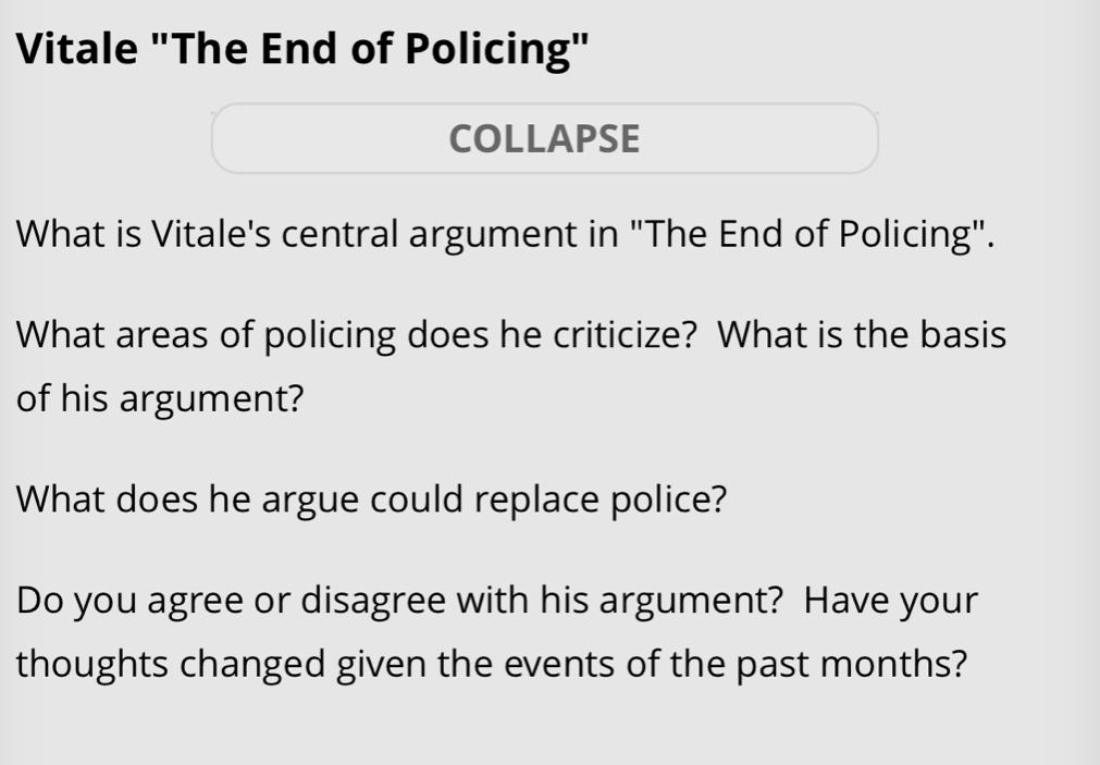 Vitale "The End of Policing" 
COLLAPSE 
What is Vitale's central argument in "The End of Policing". 
What areas of policing does he criticize? What is the basis 
of his argument? 
What does he argue could replace police? 
Do you agree or disagree with his argument? Have your 
thoughts changed given the events of the past months?