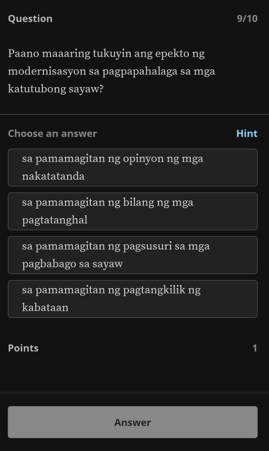 Question 9/10
Paano maaaring tukuyin ang epekto ng
modernisasyon sa pagpapahalaga sa mga
katutubong sayaw?
Choose an answer Hint
sa pamamagitan ng opinyon ng mga
nakatatanda
sa pamamagitan ng bilang ng mga
pagtatanghal
sa pamamagitan ng pagsusuri sa mga
pagbabago sa sayaw
sa pamamagitan ng pagtangkilik ng
kabataan
Points 1
Answer