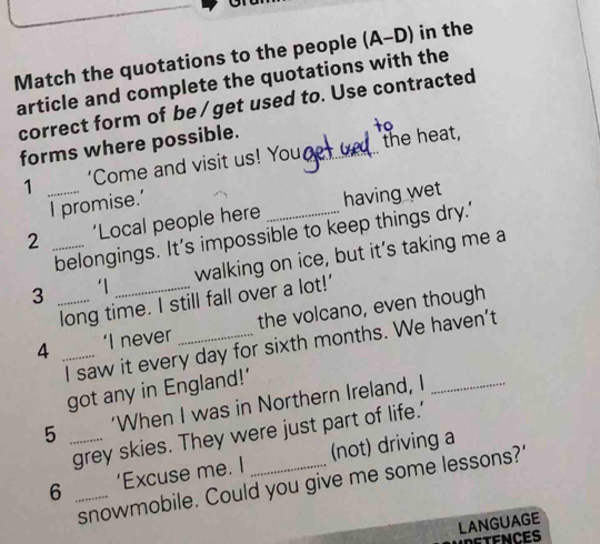 Match the quotations to the people (A-D) in the 
article and complete the quotations with the 
correct form of be/get used to. Use contracted 
forms where possible. 
to 
1 _‘Come and visit us! Youce_ the heat, 
I promise.' 
2 _‘Local people here _having wet 
belongings. It’s impossible to keep things dry.' 
3 _‘1_ walking on ice, but it’s taking me a 
long time. I still fall over a lot!' 
4 _‘I never _the volcano, even though 
I saw it every day for sixth months. We haven’t 
got any in England!' 
5 _‘When I was in Northern Ireland, I_ 
grey skies. They were just part of life.' 
6 _‘Excuse me. I _(not) driving a 
snowmobile. Could you give me some lessons?' 
LANGUAGE