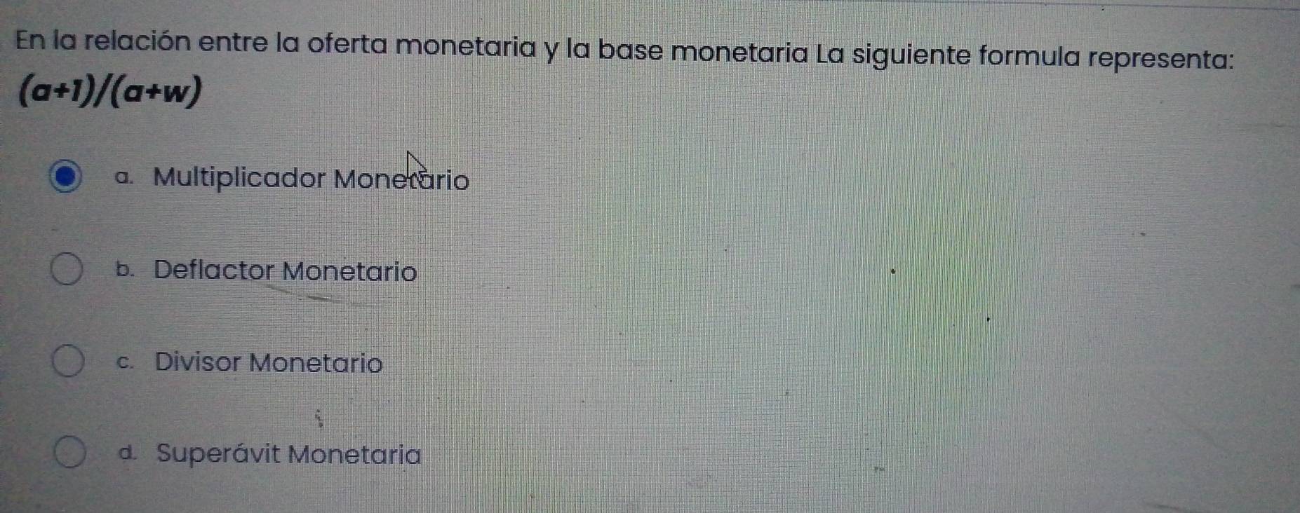 En la relación entre la oferta monetaria y la base monetaria La siguiente formula representa:
(a+1)/(a+w)
a. Multiplicador Monerario
b. Deflactor Monetario
c. Divisor Monetario
d Superávit Monetaria