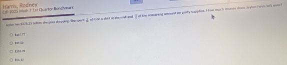 Harris, Rodney
CIP 2025 Math 7 1st Quarter Benchmark
Jaylan has $375.25 before she goes shopping. She spent  1/12  of it on a shirt at the mall and I of the remaining amount on party supplies. How much money does Jaylen have left over?
B33T. T3
837.53
8353.29
184.43