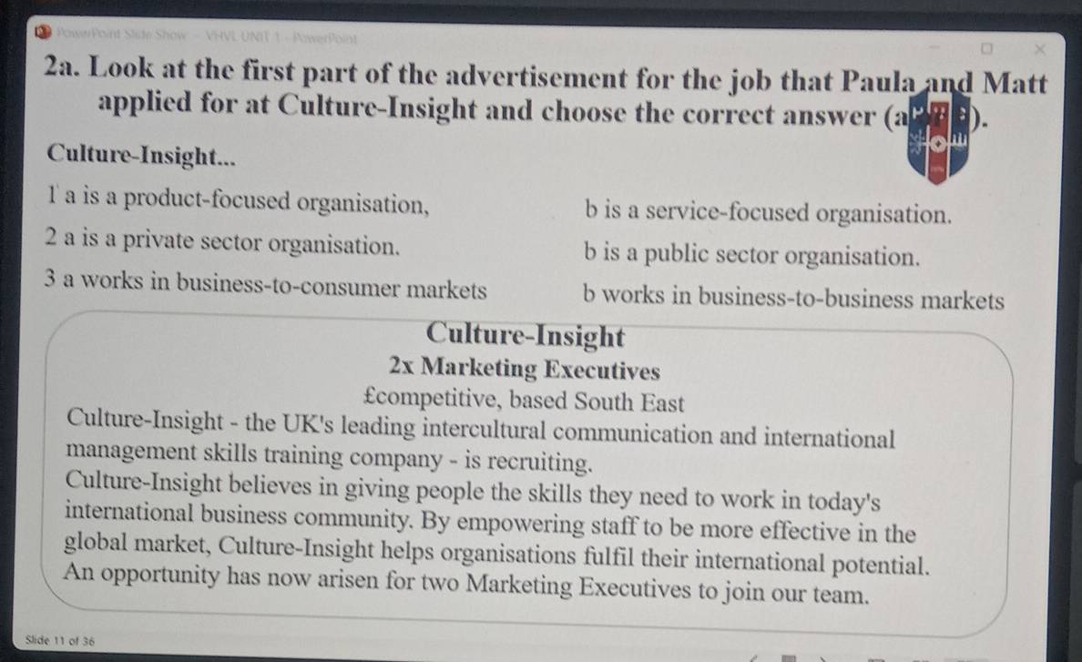 Look at the first part of the advertisement for the job that Paula and Matt
applied for at Culture-Insight and choose the correct answer
△ P'B'B
a
Culture-Insight...
l a is a product-focused organisation, b is a service-focused organisation.
2 a is a private sector organisation. b is a public sector organisation.
3 a works in business-to-consumer markets b works in business-to-business markets
Culture-Insight
2x Marketing Executives
£competitive, based South East
Culture-Insight - the UK's leading intercultural communication and international
management skills training company - is recruiting.
Culture-Insight believes in giving people the skills they need to work in today's
international business community. By empowering staff to be more effective in the
global market, Culture-Insight helps organisations fulfil their international potential.
An opportunity has now arisen for two Marketing Executives to join our team.
Slide 11 of 36