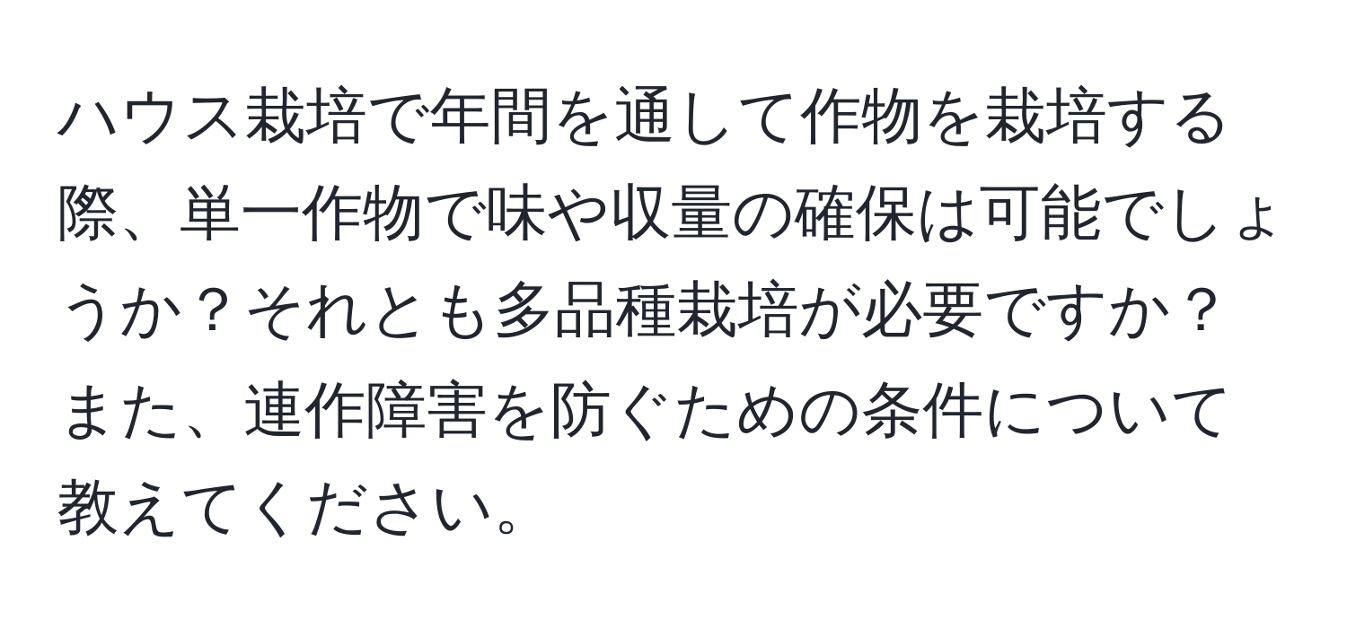 ハウス栽培で年間を通して作物を栽培する際、単一作物で味や収量の確保は可能でしょうか？それとも多品種栽培が必要ですか？また、連作障害を防ぐための条件について教えてください。