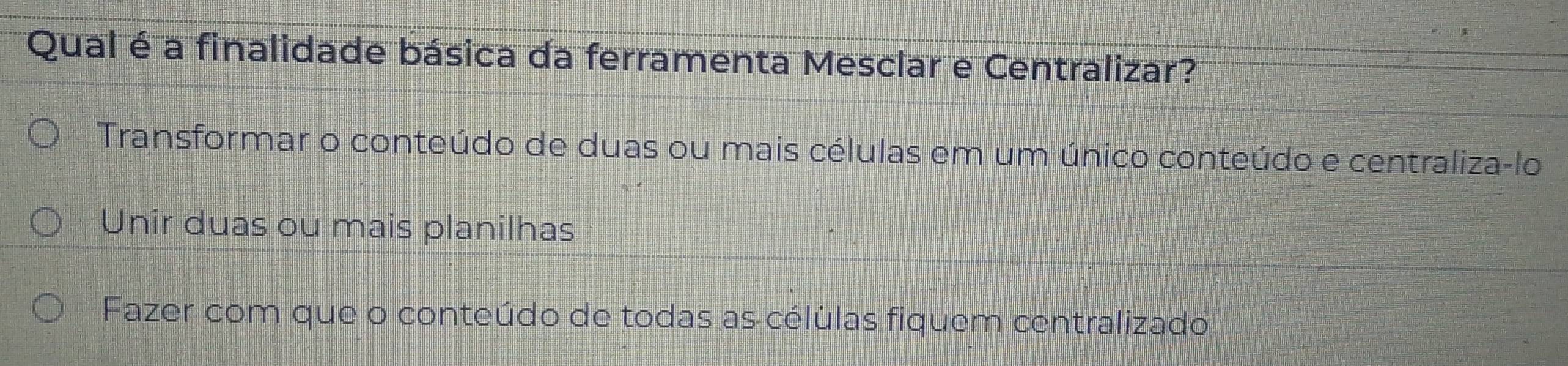 Qual é a finalidade básica da ferramenta Mesclar e Centralizar?
Transformar o conteúdo de duas ou mais células em um único conteúdo e centraliza-lo
Unir duas ou mais planilhas
Fazer com que o conteúdo de todas as célúlas fiquem centralizado