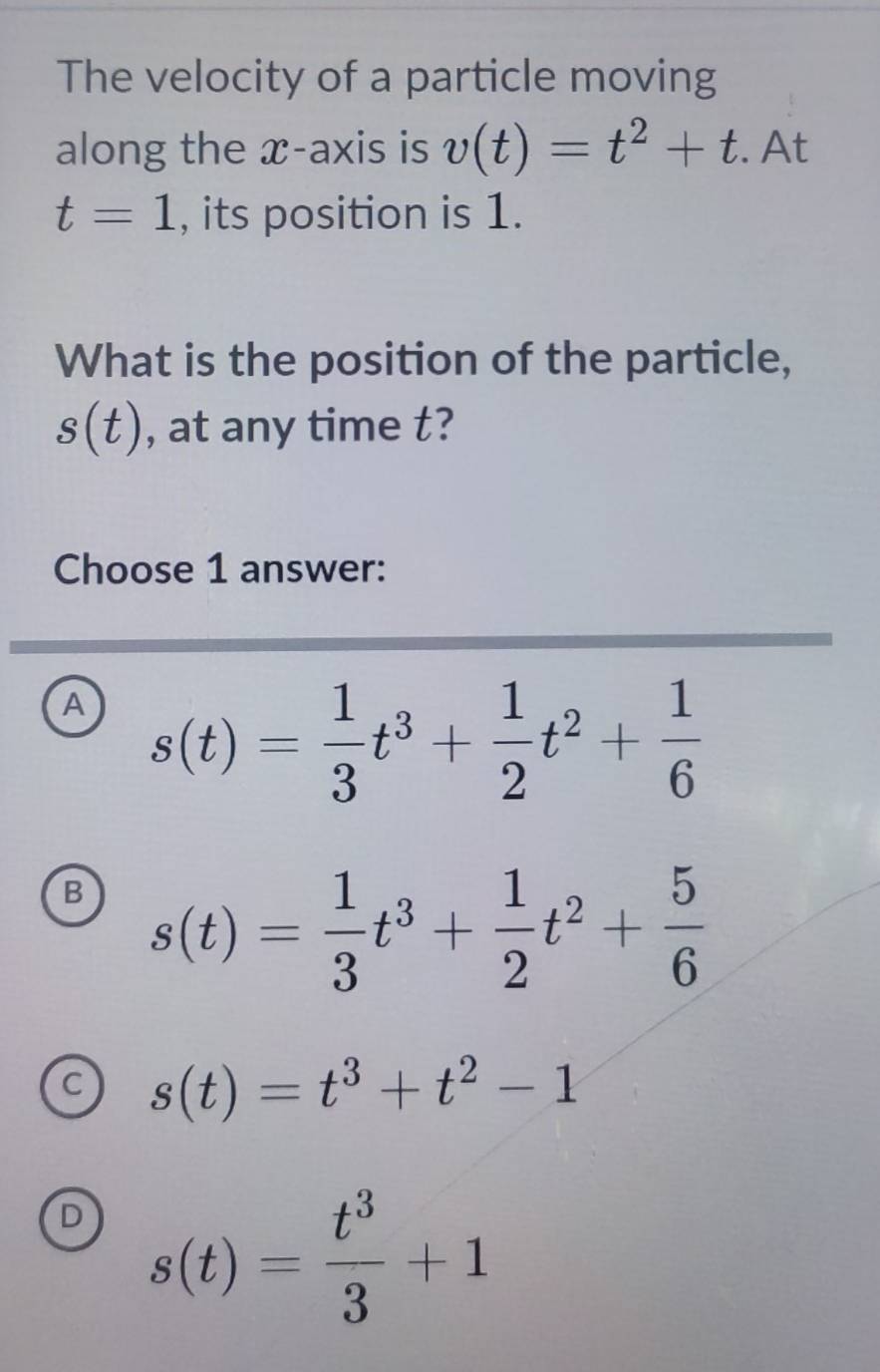 The velocity of a particle moving
along the x-axis is v(t)=t^2+t. At
t=1 , its position is 1.
What is the position of the particle,
s(t) , at any time t?
Choose 1 answer:
A s(t)= 1/3 t^3+ 1/2 t^2+ 1/6 
B s(t)= 1/3 t^3+ 1/2 t^2+ 5/6 
C s(t)=t^3+t^2-1
D s(t)= t^3/3 +1