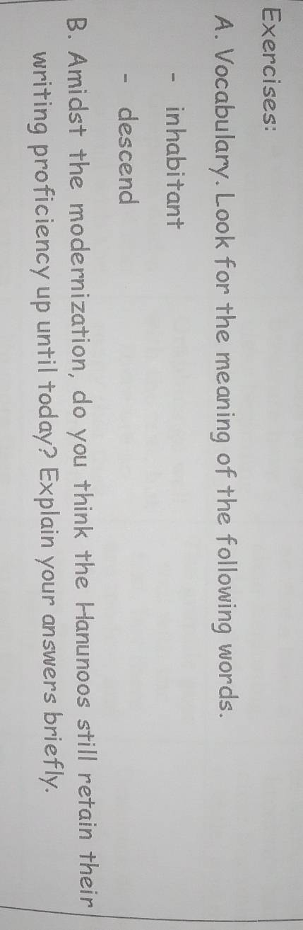 Vocabulary. Look for the meaning of the following words. 
inhabitant 
descend 
B. Amidst the modernization, do you think the Hanunoos still retain their 
writing proficiency up until today? Explain your answers briefly.