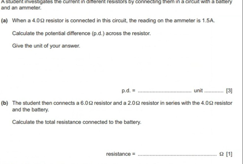 A student investigates the current in different resistors by connecting them in a circuit with a battery 
and an ammeter. 
(a) When a 4.0Ω resistor is connected in this circuit, the reading on the ammeter is 1.5A. 
Calculate the potential difference (p.d.) across the resistor. 
Give the unit of your answer.
p.d.= _unit _[3] 
(b) The student then connects a 6.0Ω resistor and a 2.0Ω resistor in series with the 4.0Ω resistor 
and the battery. 
Calculate the total resistance connected to the battery. 
resistance = _ Omega [1]