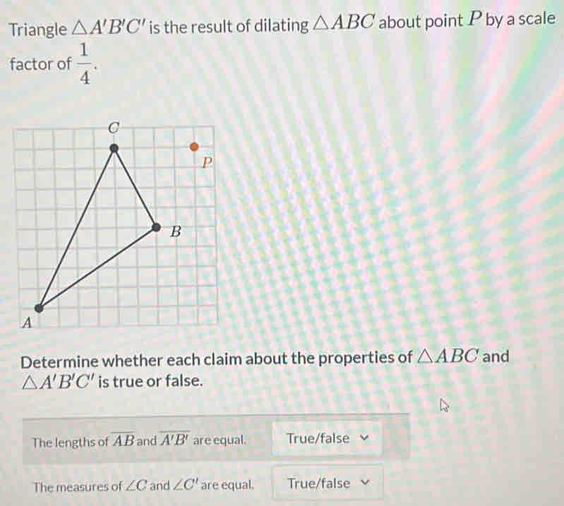 Triangle △ A'B'C' is the result of dilating △ ABC about point P by a scale
factor of  1/4 . 
Determine whether each claim about the properties of △ ABC and
△ A'B'C' is true or false.
The lengths of overline AB and overline A'B' are equal. True/false
The measures of ∠ C and ∠ C' are equal. True/false