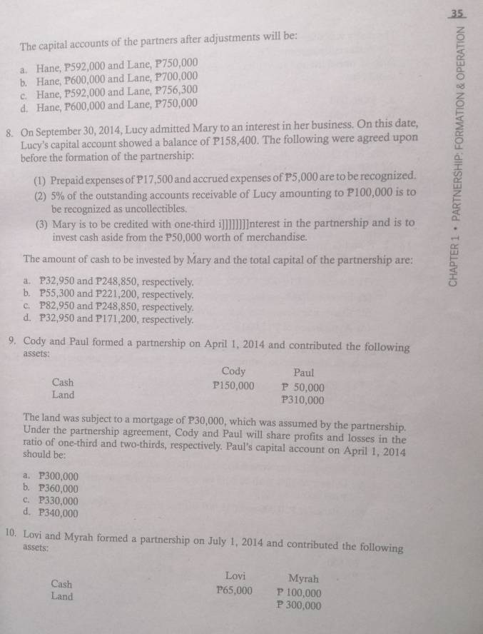 The capital accounts of the partners after adjustments will be:
a. Hane, P592,000 and Lane, P750,000
b. Hane, P600,000 and Lane, P700,000
c. Hane, P592,000 and Lane, P756,300
d. Hane, P600,000 and Lane, P750,000
8. On September 30, 2014, Lucy admitted Mary to an interest in her business. On this date,
Lucy’s capital account showed a balance of P158,400. The following were agreed upon
before the formation of the partnership:
(1) Prepaid expenses of P17,500 and accrued expenses of P5,000 are to be recognized.
(2) 5% of the outstanding accounts receivable of Lucy amounting to P100,000 is to
be recognized as uncollectibles.
(3) Mary is to be credited with one-third i]]]]]]]]nterest in the partnership and is to
invest cash aside from the P50,000 worth of merchandise.
The amount of cash to be invested by Mary and the total capital of the partnership are:
a. P32,950 and P248,850, respectively.
b. P55,300 and P221,200, respectively.
c. P82,950 and P248,850, respectively.
d. P32,950 and P171,200, respectively.
9. Cody and Paul formed a partnership on April 1, 2014 and contributed the following
assets: Cody Paul
Cash P150,000 P 50,000
Land P310,000
The land was subject to a mortgage of P30,000, which was assumed by the partnership.
Under the partnership agreement, Cody and Paul will share profits and losses in the
ratio of one-third and two-thirds, respectively. Paul’s capital account on April 1, 2014
should be:
a. P300,000
b. P360,000
c. P330,000
d. P340,000
10. Lovi and Myrah formed a partnership on July 1, 2014 and contributed the following
assets:
Lovi Myrah
Cash P65,000 P 100,000
Land P 300,000