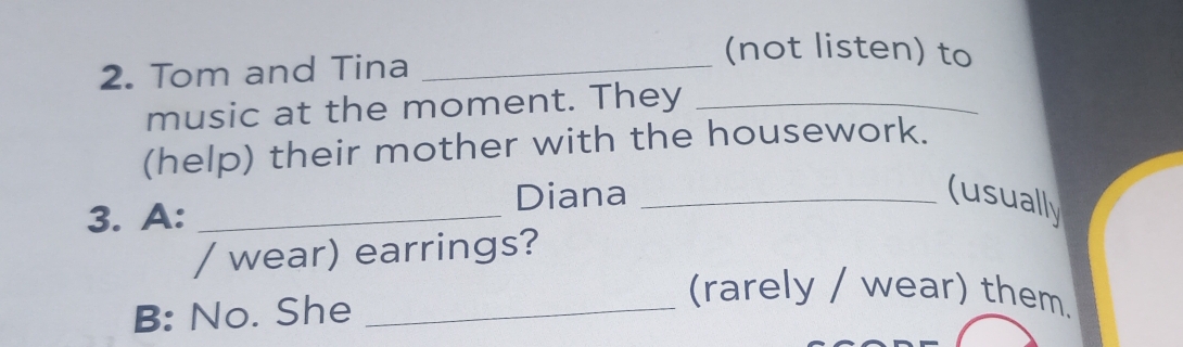 Tom and Tina_ 
(not listen) to 
music at the moment. They_ 
(help) their mother with the housework. 
3. A:_ 
Diana _(usually 
/ wear) earrings? 
B: No. She_ 
(rarely / wear) them.