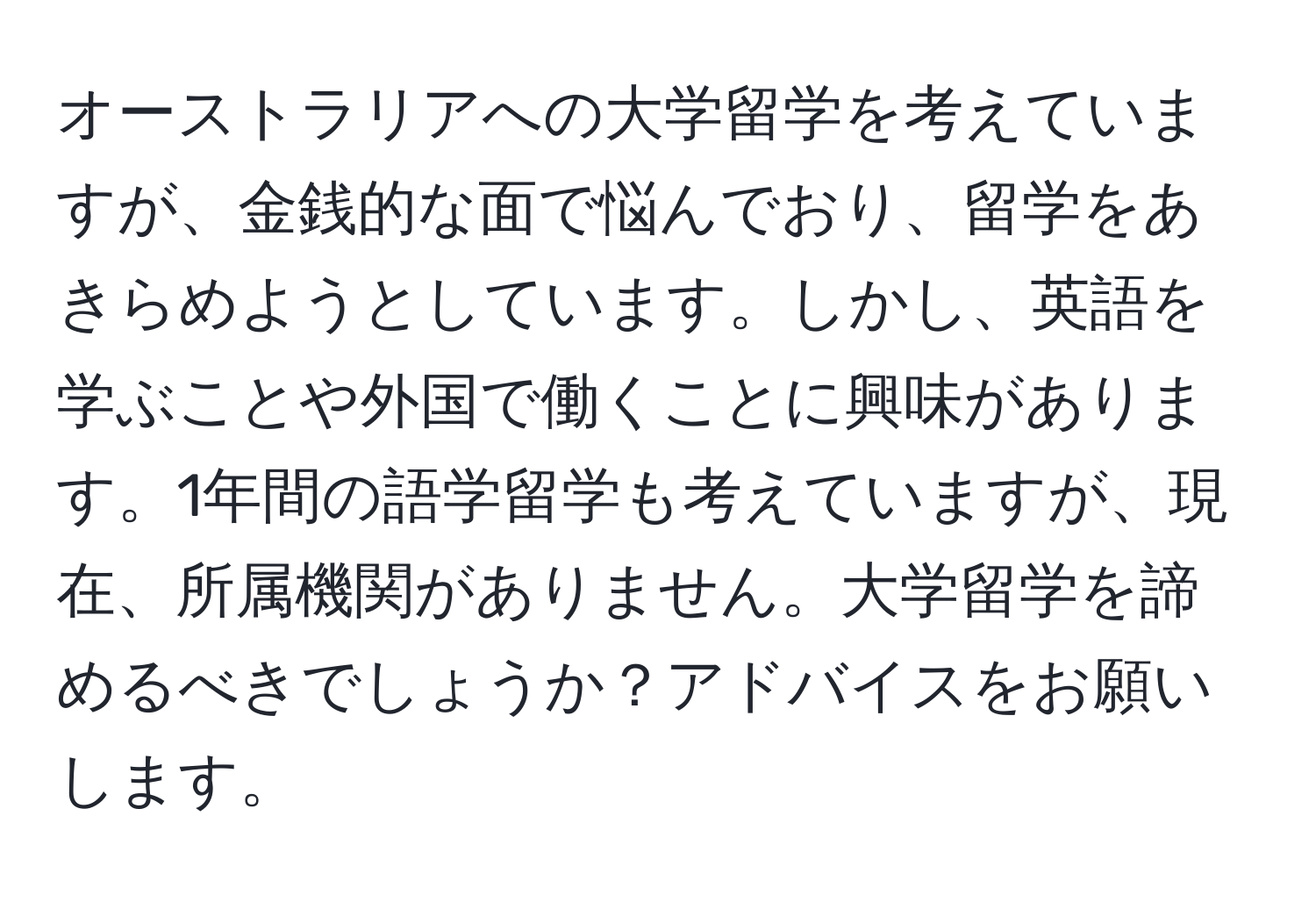 オーストラリアへの大学留学を考えていますが、金銭的な面で悩んでおり、留学をあきらめようとしています。しかし、英語を学ぶことや外国で働くことに興味があります。1年間の語学留学も考えていますが、現在、所属機関がありません。大学留学を諦めるべきでしょうか？アドバイスをお願いします。