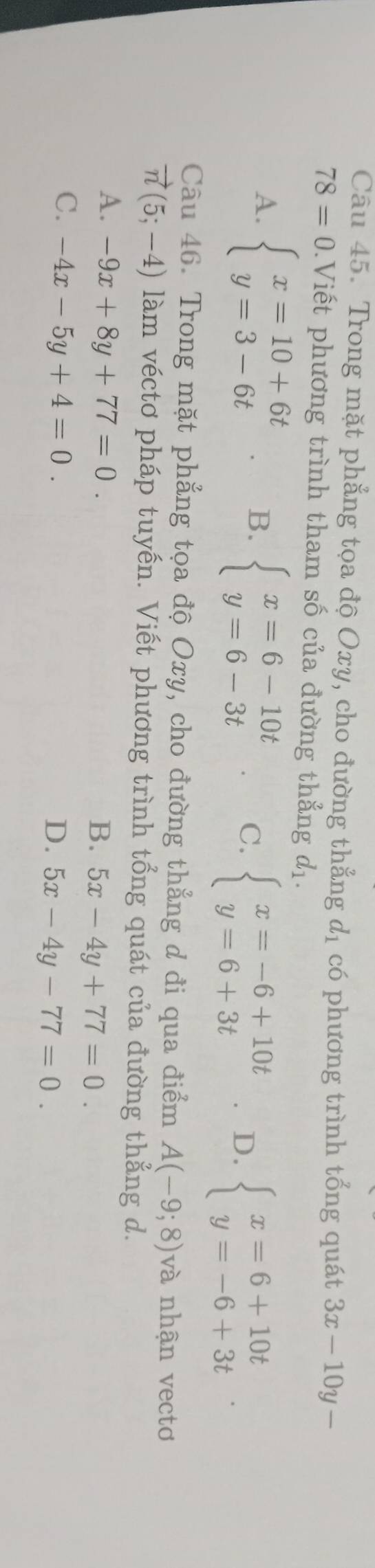 Trong mặt phẳng tọa độ Oxy, cho đường thẳng d_1 có phương trình tổng quát 3x-10y-
78=0.Viết phương trình tham số của đường thẳng d_1.
A. beginarrayl x=10+6t y=3-6tendarray. B. beginarrayl x=6-10t y=6-3tendarray. C. beginarrayl x=-6+10t y=6+3tendarray. D. beginarrayl x=6+10t y=-6+3tendarray.
Câu 46. Trong mặt phẳng tọa độ Oxy, cho đường thẳng d đi qua điểm A(-9;8) và nhận vectơ
vector n(5;-4) làm véctơ pháp tuyến. Viết phương trình tổng quát của đường thẳng d.
A. -9x+8y+77=0.
B. 5x-4y+77=0.
C. -4x-5y+4=0.
D. 5x-4y-77=0.