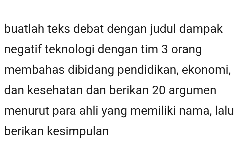 buatlah teks debat dengan judul dampak 
negatif teknologi dengan tim 3 orang 
membahas dibidang pendidikan, ekonomi, 
dan kesehatan dan berikan 20 argumen 
menurut para ahli yang memiliki nama, lalu 
berikan kesimpulan