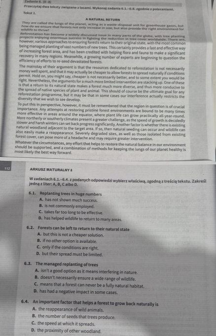 Zadanie 6 (0-a)
Przeczytaj dwa teksty związane z lasami. Wykonaj zadania 6.1.-6.8. zgodnie z poleceniami.
Tekst 1 A NATURAL RETURN
They are called the lungs of the planet, acting as a waste-disposal unit for greenhouse gases, but
wildfife to thrive? how do we ensuve that forests not only increase in size, but also provide the right environment for
Reforestation has become a widely-discussed issue in many parts of the globe, with tree planting
projects enjoying enormous success in fighting the reduction in tree cover worldwide. There are.
however, various approaches to ensuring forests return to their original state, with the most common
being managed planting of vast numbers of new trees. This certainly provides a fast and effective way
of increasing forest area, and has been credited with helping flora and fauna to make a significant
recovery in many regions. Meamwhile, a growing number of experts are beginning to question the
efficiency of efforts to re-seed devastated forests.
The mainstay of their argument is that the resources dedicated to reforestation is not necessarily
money well spent, and that it may actually be cheaper to allow forests to spread naturally if conditions
permit. Hold on, you might say, cheaper is not necessarily better, and to some extent you would be
right. Nevertheless, the arguments for a much more limited intervention are stacking up. One of these
is that a return to its natural state makes a forest much more diverse, and thus more conducive to
the spread of native species of plant and animal. This should of course be the ultimate goal for any
reforestation programme, but it may be that in some cases our interference actually restricts the
diversity that we wish to see develop.
To put this in perspective, however, it must be remembered that the region in question is of crucial
importance. Any attempts at restoring pristine forest environments are bound to be many times
more effective in areas around the equator, where plant life can grow practically all-year-round.
More northerly or southerly climates present a greater challenge, as the speed of growth is decidedly
slower and harsh winters can set back progress significantly. Another factor is whether there is existing
natural woodland adjacent to the target area. If so, then natural seeding can occur and wildlife can
also easily make a reappearance. Severely degraded sites, as well as those isolated from existing
forest cover, can pose more of a headache and may require greater intervention.
Whatever the circumstances, any effort that helps to restore the natural balance in our environment
should be supported, and a combination of methods for keeping the lungs of our planet healthy is
most likely the best way forward.
112
ARKUSZ MATURALNY 8
jedna z liter: A, B, C albo D. W zadaniach 6.1.-6.4. z podanych odpowiedzi wybierz właściwą, zgodną z treścią tekstu. Zakreśi
6.1. Replanting trees in huge numbers
A. has not shown much success.
B. is not commonly emplayed.
C. takes far too long to be effective.
D. has helped wildlife to return to many areas.
6.2. Forests can be left to return to their natural state
A. but this is not a cheaper solution.
B. if no other option is available.
C. only if the conditions are right.
D. but their spread must be limited.
6.3. The managed replanting of trees
A. isn't a good option as it means interfering in nature.
B. doesn't necessarily ensure a wide range of wildlife.
C. means that a forest can never be a fully natural habitat.
D. has had a negative impact in some cases.
6.4. An important factor that helps a forest to grow back naturally is
A. the reappearance of wild animals.
B. the number of seeds that trees produce.
C. the speed at which it spreads.
D. the proximity of other woodland.