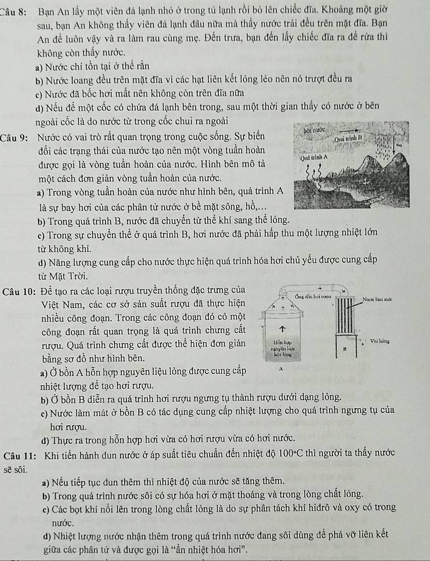 Bạn An lấy một viên đá lạnh nhỏ ở trong tủ lạnh rồi bỏ lên chiếc đĩa. Khoảng một giờ
sau, bạn An không thấy viên đá lạnh đâu nữa mà thấy nước trải đều trên mặt đĩa. Bạn
An để luôn vậy và ra làm rau cùng mẹ. Đến trưa, bạn đến lấy chiếc đĩa ra để rửa thì
không còn thấy nước.
a) Nước chỉ tồn tại ở thể rắn
b) Nước loang đều trên mặt đĩa vì các hạt liên kết lỏng lẻo nên nó trượt đều ra
c) Nước đã bốc hơi mất nên không còn trên đĩa nữa
d) Nếu để một cốc có chứa đá lạnh bên trong, sau một thời gian thấy có nước ở bên
ngoài cốc là do nước từ trong cốc chui ra ngoài
Câu 9:  Nước có vai trò rất quan trọng trong cuộc sống. Sự biến
đổi các trạng thái của nước tạo nên một vòng tuần hoàn
được gọi là vòng tuần hoàn của nước. Hình bên mô tả 
một cách đơn giản vòng tuần hoàn của nước.
a) Trong vòng tuần hoàn của nước như hình bên, quá trình A
là sự bay hơi của các phân tử nước ở bề mặt sông, hồ,...
b) Trong quá trình B, nước đã chuyển từ thể khí sang thể lỏng.
c) Trong sự chuyển thể ở quá trình B, hơi nước đã phải hấp thu một lượng nhiệt lớn
từ không khí.
d) Năng lượng cung cấp cho nước thực hiện quá trình hóa hơi chủ yếu được cung cấp
từ Mặt Trời.
Câu 10: Đề tạo ra các loại rượu truyền thống đặc trưng của
Việt Nam, các cơ sở sản suất rượu đã thực hiện
nhiều công đoạn. Trong các công đoạn đó có một
công đoạn rất quan trọng là quá trình chưng cất
rượu. Quá trình chưng cất được thể hiện đơn giản
bằng sơ đồ như hình bên. 
a) Ở bồn A hỗn hợp nguyên liệu lỏng được cung cấp 
nhiệt lượng để tạo hơi rượu.
b) Ở bồn B diễn ra quá trình hơi rượu ngưng tụ thành rượu dưới dạng lỏng.
c) Nước làm mát ở bồn B có tác dụng cung cấp nhiệt lượng cho quá trình ngưng tụ của
hơi rượu.
d) Thực ra trong hỗn hợp hơi vừa có hơi rượu vừa có hơi nước.
Câu 11: Khi tiến hành dun nước ở áp suất tiêu chuẩn đến nhiệt độ 100°C thì người ta thấy nước
sẽ sôi.
a) Nếu tiếp tục dun thêm thì nhiệt độ của nước sẽ tăng thêm.
b) Trong quá trình nước sôi có sự hóa hơi ở mặt thoáng và trong lòng chất lỏng.
c) Các bọt khí nổi lên trong lòng chất lỏng là do sự phân tách khí hiđrô và oxy có trong
nước.
d) Nhiệt lượng nước nhận thêm trong quá trình nước đang sôi dùng để phá vỡ liên kết
giữa các phân tử và được gọi là “ần nhiệt hóa hơi".