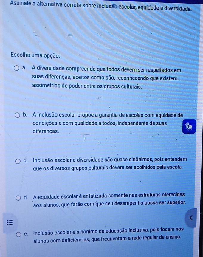 Assinale a alternativa correta sobre inclusão escolar, equidade e diversidade.
Escolha uma opção:
a. A diversidade compreende que todos devem ser respeitados em
suas diferenças, aceitos como são, reconhecendo que existem
assimetrias de poder entre os grupos culturais.
b. A inclusão escolar propõe a garantia de escolas com equidade de
condições e com qualidade a todos, independente de suas
diferenças.
c. Inclusão escolar e diversidade são quase sinônimos, pois entendem
que os diversos grupos culturais devem ser acolhidos pela escola.
d. A equidade escolar é enfatizada somente nas estruturas oferecidas
aos alunos, que farão com que seu desempenho possa ser superior.
e. Inclusão escolar é sinônimo de educação inclusiva, pois focam nos
alunos com deficiências, que frequentam a rede regular de ensino.