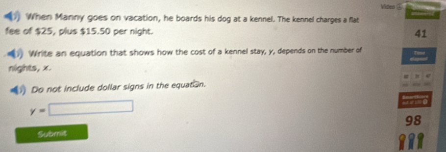 Video ⑤ 
When Manny goes on vacation, he boards his dog at a kennel. The kennel charges a flat 
fee of $25, plus $15.50 per night. 41 
Write an equation that shows how the cost of a kennel stay, y, depends on the number of 
Tim 
nights, x. 
Do not include dollar signs in the equat n. 
Smarts
y=□
out af 110 ()
98
Submit