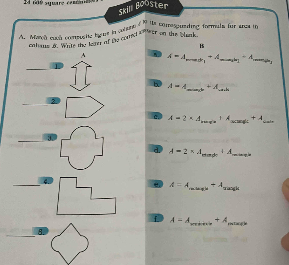 24 600 square centiméter
Skill Booster
A. Match each composite figure in column 10 its corresponding formula for area in
column B. Write the letter of the correct answer on the blank.
B
A
a. A=A_rectan gle_1+A_rectan gle_2+A_rectan gle_3
_1.
b. A=A_rectan gle+A_circle
_2.
c. A=2* A_triangle+A_rectan gle+A_≤slant  circle 
_3.
d. A=2* A_triangle+A_rectan gle
_4.
e. A=A_rectan gle+A _ triangle
f. A=A_semicircle+A_rectan gle
_5.