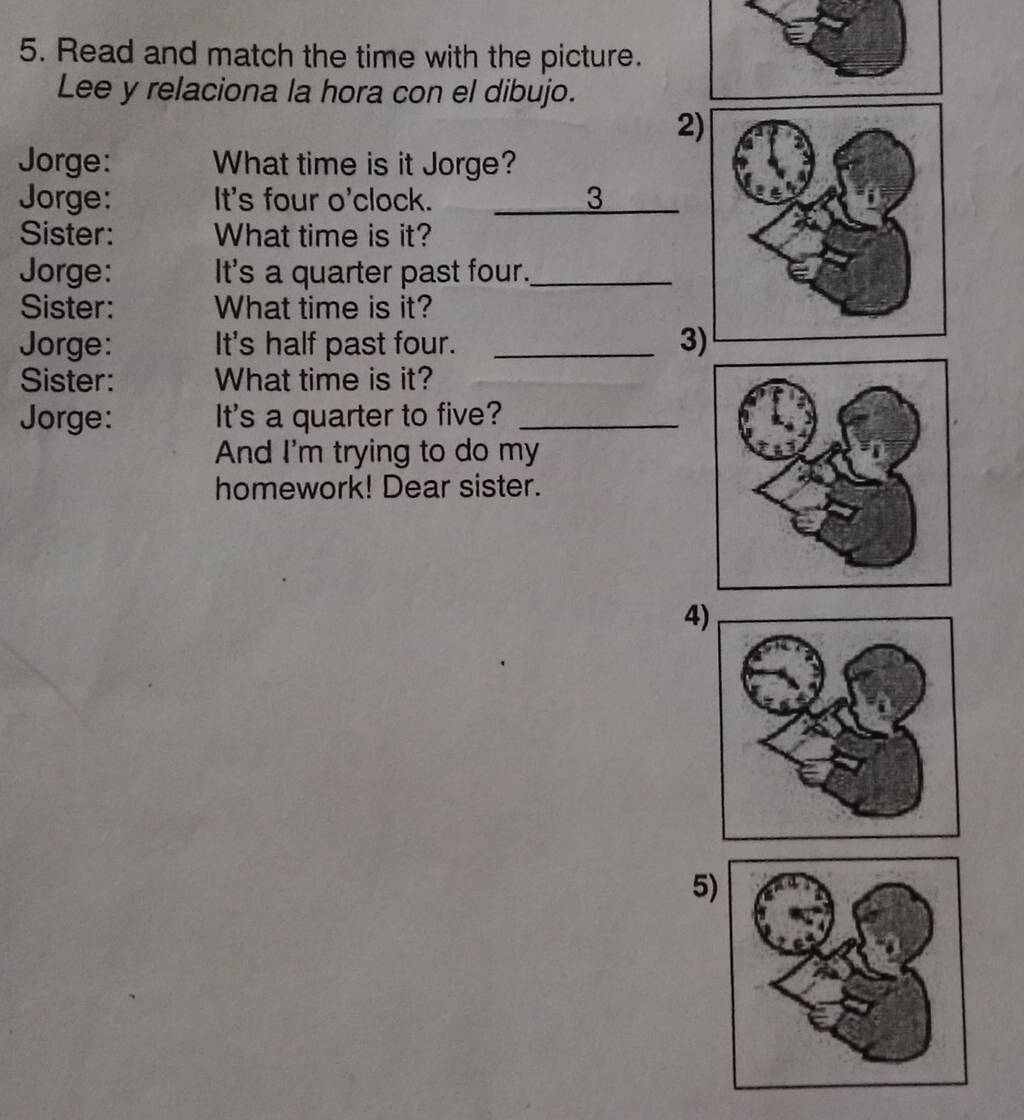 Read and match the time with the picture. 
Lee y relaciona la hora con el dibujo. 
2 
Jorge: What time is it Jorge? 
Jorge: It's four o'clock. 3 
Sister: What time is it? 
Jorge: It's a quarter past four._ 
Sister: What time is it? 
Jorge: It's half past four. _3 
Sister: What time is it? 
Jorge: It's a quarter to five?_ 
And I'm trying to do my 
homework! Dear sister. 
4 
5