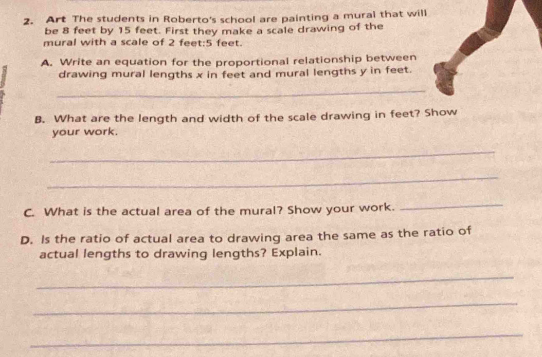 Art The students in Roberto's school are painting a mural that will 
be 8 feet by 15 feet. First they make a scale drawing of the 
mural with a scale of 2 feet:5 feet. 
A. Write an equation for the proportional relationship between 
drawing mural lengths x in feet and mural lengths y in feet. 
_ 
B. What are the length and width of the scale drawing in feet? Show 
your work. 
_ 
_ 
C. What is the actual area of the mural? Show your work. 
_ 
D. Is the ratio of actual area to drawing area the same as the ratio of 
actual lengths to drawing lengths? Explain. 
_ 
_ 
_