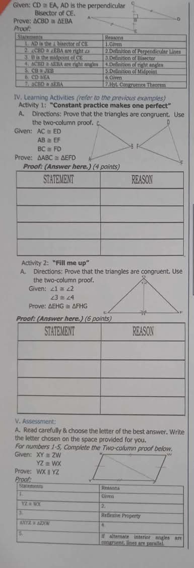 Given: CD≌ EA,AD D is the perpendicular c
Bisector of CE.
Prove: △ CBD≌ △ EBA
D
Proof:
IV. Learning Activities (refer to the previous examples)
Activity 1;  “Constant practice makes one perfect”
A. Directions: Prove that the triangles are congruent. Use
the two-column proof.
Given: AC≌ ED
AB≌ EF
BC≌ FD
Prove: △ ABC≌ △ EFD
Proof: (Answer here.) (4 points)
Activity 2: “Fill me up”
A. Directions: Prove that the triangles are congruent. Use
the two-column proof.
Given: ∠ 1≌ ∠ 2
∠ 3≌ ∠ 4
Prove: △ EHG≌ △ FHG
Proof: (Answer here.) (6 points)
V. Assessment:
A. Read carefully & choose the letter of the best answer. Write
the letter chosen on the space provided for you.
For numbers 1-5, Complete the Two-column proof below.
Given: XY≌ ZW
YZ≌ WX
Prove: WXparallel YZ
Proof: