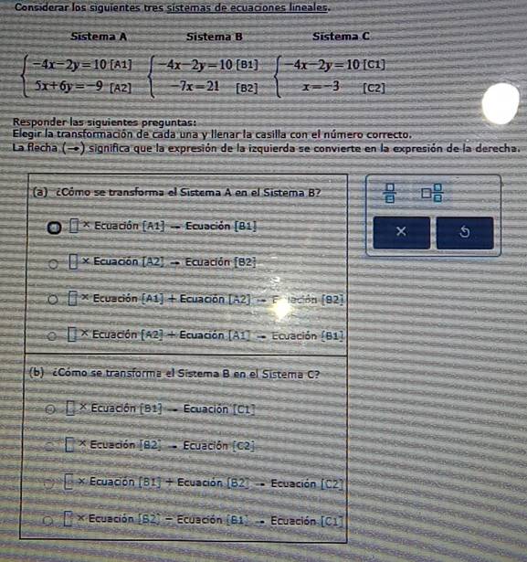 Considerar los siguientes três sistemas de ecuaciones lineales.
Sistema A Sistema B Sistema C
beginarrayl -4x-2y=10[A1] 5x+6y=-9[A2]endarray. beginarrayl -4x-2y=10[B1] -7x=21[B2]endarray. beginarrayl -4x-2y=10[C1] x=-3(C2)endarray.
Responder las siquientes preguntas:
Elegir la transformación de cada una y llenar la casilla con el número correcto.
La Recha (→) significa que la expresión de la izquierda se convierte en la expresión de la derecha.
 □ /□   □  □ /□  
× 5