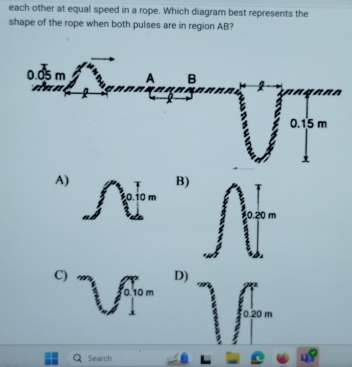 each other at equal speed in a rope. Which diagram best represents the
shape of the rope when both pulses are in region AB?
A)
B)
,0.10 m
0.20 m
C) ∈t _0^(∈fty)10m
D)
0.20 m
Search