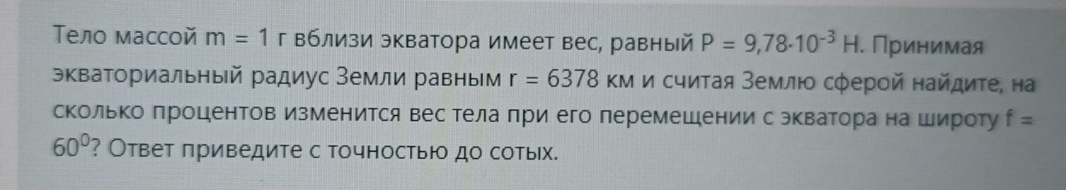 ТΤело массой m=1 I г Βблизи экватора имеет вес, равный P=9,78· 10^(-3)H. Принимая 
экваΤориальный радиус Земли равным r=6378km и счиτая землюο сφерοй найдиτе, на 
сколько πроцентов изменится вестела πри его перемешении сэкватора на широту f=
60° ? Ответ πриведите с точностью до сотых.