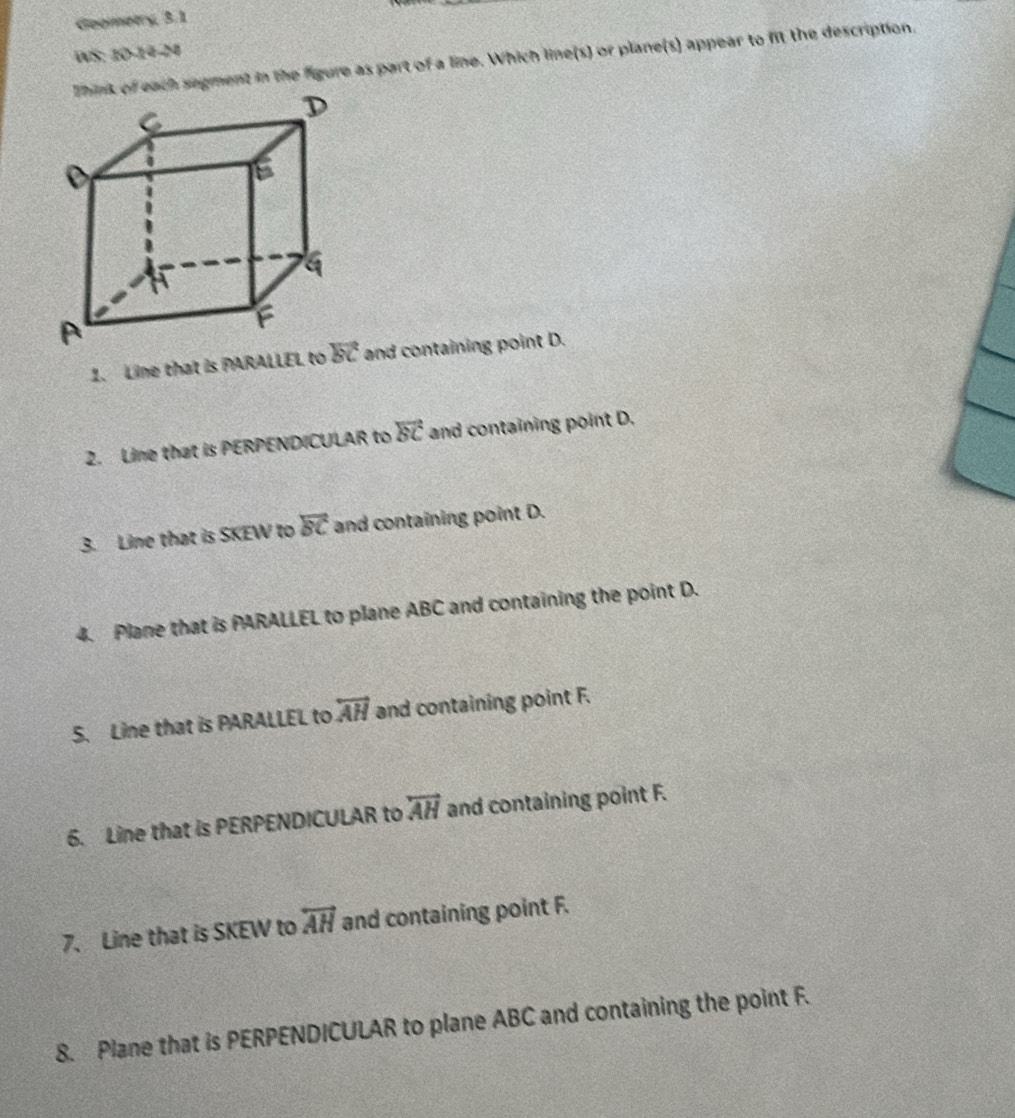 Geometry, 3.1
WS: 10-14-24
of each segment in the figure as part of a line. Which line(s) or plane(s) appear to fit the description.
1. Line that is PARALLEL to  and containing point D.
2. Line that is PERPENDICULAR to vector BC and containing point D.
3. Line that is SKEW to overline BC and containing point D.
4. Plane that is PARALLEL to plane ABC and containing the point D.
5. Line that is PARALLEL to overleftrightarrow AH and containing point F.
6. Line that is PERPENDICULAR to overleftrightarrow AH and containing point F.
7. Line that is SKEW to overleftrightarrow AH and containing point F.
8. Plane that is PERPENDICULAR to plane ABC and containing the point F.