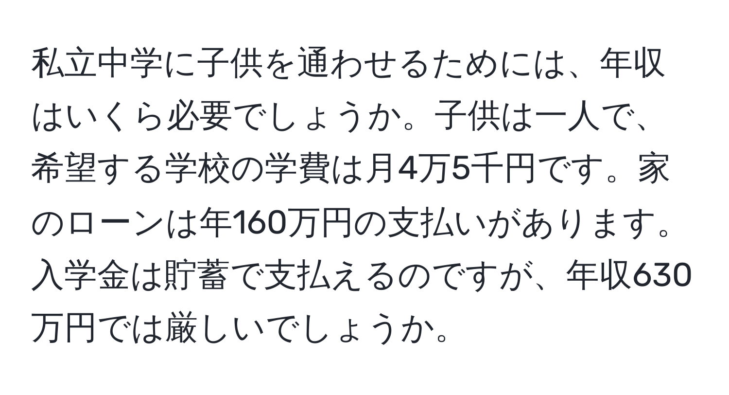 私立中学に子供を通わせるためには、年収はいくら必要でしょうか。子供は一人で、希望する学校の学費は月4万5千円です。家のローンは年160万円の支払いがあります。入学金は貯蓄で支払えるのですが、年収630万円では厳しいでしょうか。