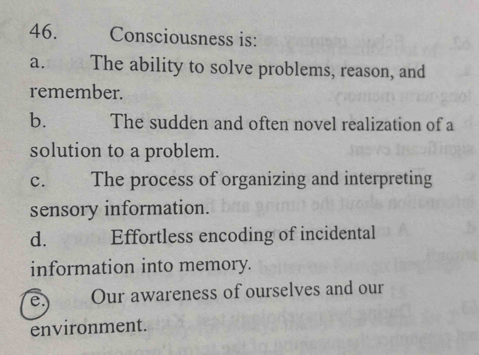 Consciousness is:
a. The ability to solve problems, reason, and
remember.
b. The sudden and often novel realization of a
solution to a problem.
C. The process of organizing and interpreting
sensory information.
d. Effortless encoding of incidental
information into memory.
e.) Our awareness of ourselves and our
environment.