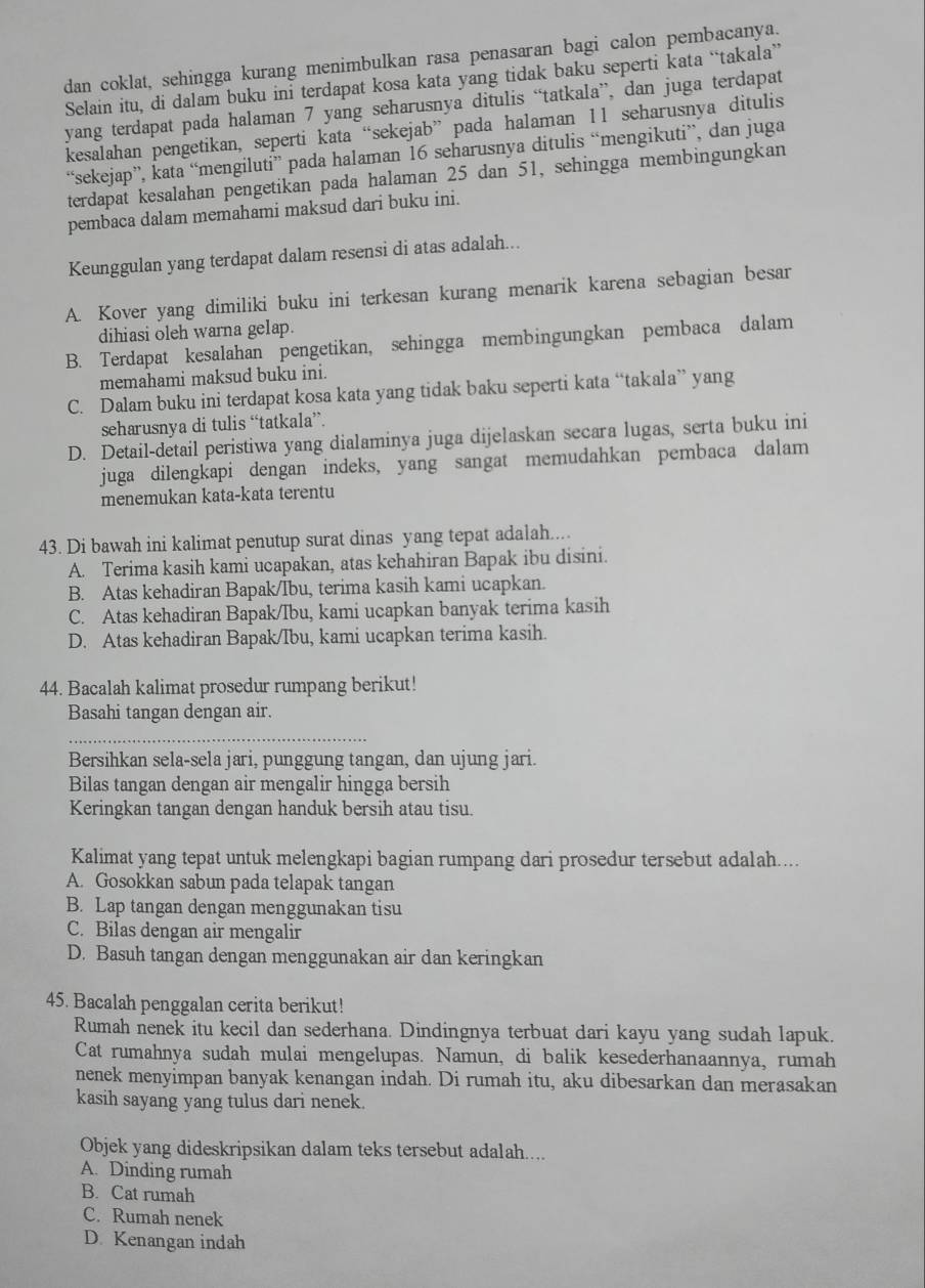 dan coklat, sehingga kurang menimbulkan rasa penasaran bagi calon pembacanya.
Selain itu, di dalam buku ini terdapat kosa kata yang tidak baku seperti kata “takala”
yang terdapat pada halaman 7 yang seharusnya ditulis “tatkala”, dan juga terdapat
kesalahan pengetikan, seperti kata “sekejab” pada halaman 11 seharusnya ditulis
“sekejap”, kata “mengiluti” pada halaman 16 seharusnya ditulis “mengikuti”, dan juga
terdapat kesalahan pengetikan pada halaman 25 dan 51, sehingga membingungkan
pembaca dalam memahami maksud dari buku ini.
Keunggulan yang terdapat dalam resensi di atas adalah...
A. Kover yang dimiliki buku ini terkesan kurang menarik karena sebagian besar
dihiasi oleh warna gelap.
B. Terdapat kesalahan pengetikan, sehingga membingungkan pembaca dalam
memahami maksud buku ini.
C. Dalam buku ini terdapat kosa kata yang tidak baku seperti kata “takala” yang
seharusnya di tulis “tatkala”.
D. Detail-detail peristiwa yang dialaminya juga dijelaskan secara lugas, serta buku ini
juga dilengkapi dengan indeks, yang sangat memudahkan pembaca dalam
menemukan kata-kata terentu
43. Di bawah ini kalimat penutup surat dinas yang tepat adalah....
A. Terima kasih kami ucapakan, atas kehahiran Bapak ibu disini.
B. Atas kehadiran Bapak/Ibu, terima kasih kami ucapkan.
C. Atas kehadiran Bapak/Ibu, kami ucapkan banyak terima kasih
D. Atas kehadiran Bapak/Ibu, kami ucapkan terima kasih.
44. Bacalah kalimat prosedur rumpang berikut!
Basahi tangan dengan air.
_
Bersihkan sela-sela jari, punggung tangan, dan ujung jari.
Bilas tangan dengan air mengalir hingga bersih
Keringkan tangan dengan handuk bersih atau tisu.
Kalimat yang tepat untuk melengkapi bagian rumpang dari prosedur tersebut adalah....
A. Gosokkan sabun pada telapak tangan
B. Lap tangan dengan menggunakan tisu
C. Bilas dengan air mengalir
D. Basuh tangan dengan menggunakan air dan keringkan
45. Bacalah penggalan cerita berikut!
Rumah nenek itu kecil dan sederhana. Dindingnya terbuat dari kayu yang sudah lapuk.
Cat rumahnya sudah mulai mengelupas. Namun, di balik kesederhanaannya, rumah
nenek menyimpan banyak kenangan indah. Di rumah itu, aku dibesarkan dan merasakan
kasih sayang yang tulus dari nenek.
Objek yang dideskripsikan dalam teks tersebut adalah....
A. Dinding rumah
B. Cat rumah
C. Rumah nenek
D. Kenangan indah