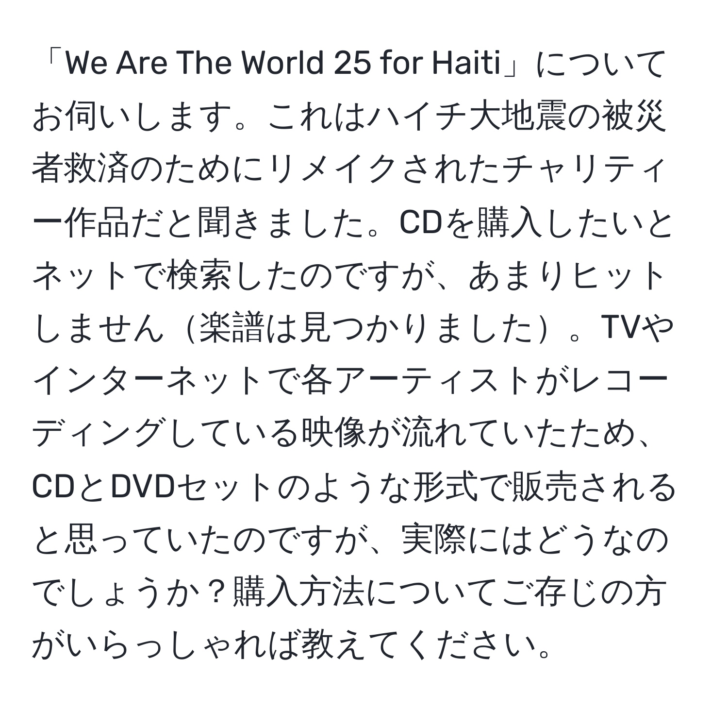 「We Are The World 25 for Haiti」についてお伺いします。これはハイチ大地震の被災者救済のためにリメイクされたチャリティー作品だと聞きました。CDを購入したいとネットで検索したのですが、あまりヒットしません楽譜は見つかりました。TVやインターネットで各アーティストがレコーディングしている映像が流れていたため、CDとDVDセットのような形式で販売されると思っていたのですが、実際にはどうなのでしょうか？購入方法についてご存じの方がいらっしゃれば教えてください。