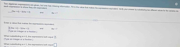 each expression to show they are equivalent. 
Two algebraic expressions are given, but one has missing information. Fill in the value that makes the expressions equivalent. Verify your answer by substituting two different values for the variable into 
_ (5w+4)-3(4w+3) and θ w+7
Enter a value that makes the expressions equivalent,
4(5w+4)-3(4w+3) and bn+7
(Type an integer or a fraction.) 
(Type an integer or a fraction.) When substituting w=0 , the expressions both equal 7 
When substituting w=1 , the expressions both equal □