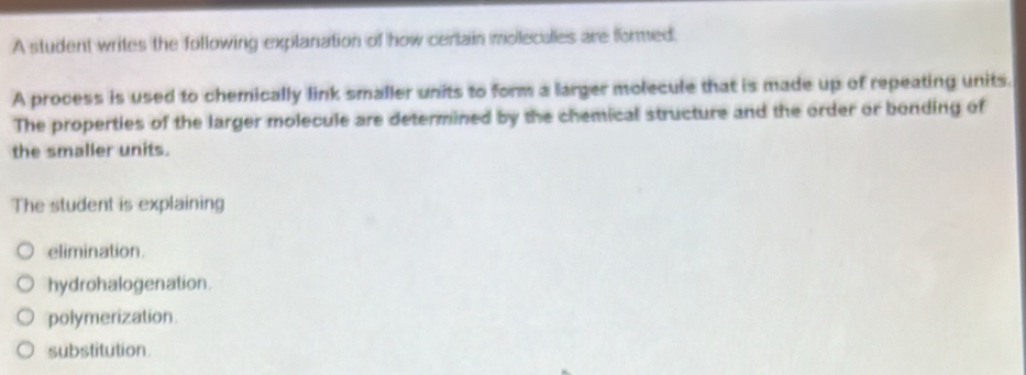 A student writes the following explanation of how cerlain moleculles are formed.
A process is used to chemically link smaller units to form a larger molecule that is made up of repeating units.
The properties of the larger molecule are determined by the chemical structure and the order or bonding of
the smaller units.
The student is explaining
elimination.
hydrohalogenation.
polymerization
substitution.